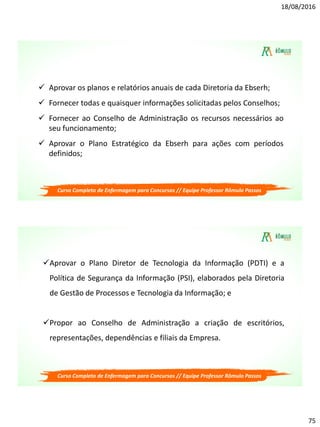 18/08/2016
75
Curso Completo de Enfermagem para Concursos // Equipe Professor Rômulo Passos
 Aprovar os planos e relatórios anuais de cada Diretoria da Ebserh;
 Fornecer todas e quaisquer informações solicitadas pelos Conselhos;
 Fornecer ao Conselho de Administração os recursos necessários ao
seu funcionamento;
 Aprovar o Plano Estratégico da Ebserh para ações com períodos
definidos;
Curso Completo de Enfermagem para Concursos // Equipe Professor Rômulo Passos
Aprovar o Plano Diretor de Tecnologia da Informação (PDTI) e a
Política de Segurança da Informação (PSI), elaborados pela Diretoria
de Gestão de Processos e Tecnologia da Informação; e
Propor ao Conselho de Administração a criação de escritórios,
representações, dependências e filiais da Empresa.
 