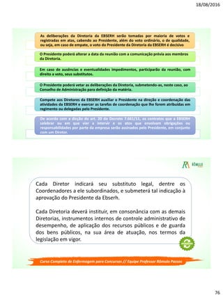 18/08/2016
76
As deliberações da Diretoria da EBSERH serão tomadas por maioria de votos e
registradas em atas, cabendo ao Presidente, além do voto ordinário, o de qualidade,
ou seja, em caso de empate, o voto do Presidente da Diretoria da EBSERH é decisivo.
O Presidente poderá alterar a data da reunião com a comunicação prévia aos membros
da Diretoria.
Em caso de ausências e eventualidades impedimentos, participarão da reunião, com
direito a voto, seus substitutos.
O Presidente poderá vetar as deliberações da Diretoria, submetendo-as, neste caso, ao
Conselho de Administração para definição da matéria.
Compete aos Diretores da EBSERH auxiliar o Presidente na direção e coordenação das
atividades da EBSERH e exercer as tarefas de coordenação que lhe forem atribuídas em
regimento ou delegadas pelo Presidente.
De acordo com a dicção do art. 20 do Decreto 7.661/11, os contratos que a EBSERH
celebrar ou em que vier a intervir e os atos que envolvam obrigações ou
responsabilidades por parte da empresa serão assinados pelo Presidente, em conjunto
com um Diretor.
Curso Completo de Enfermagem para Concursos // Equipe Professor Rômulo Passos
Cada Diretor indicará seu substituto legal, dentre os
Coordenadores a ele subordinados, e submeterá tal indicação à
aprovação do Presidente da Ebserh.
Cada Diretoria deverá instituir, em consonância com as demais
Diretorias, instrumentos internos de controle administrativo de
desempenho, de aplicação dos recursos públicos e de guarda
dos bens públicos, na sua área de atuação, nos termos da
legislação em vigor.
 