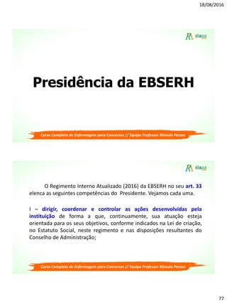 18/08/2016
77
Presidência da EBSERH
Curso Completo de Enfermagem para Concursos // Equipe Professor Rômulo Passos
Curso Completo de Enfermagem para Concursos // Equipe Professor Rômulo Passos
O Regimento Interno Atualizado (2016) da EBSERH no seu art. 33
elenca as seguintes competências do Presidente. Vejamos cada uma.
I – dirigir, coordenar e controlar as ações desenvolvidas pela
instituição de forma a que, continuamente, sua atuação esteja
orientada para os seus objetivos, conforme indicados na Lei de criação,
no Estatuto Social, neste regimento e nas disposições resultantes do
Conselho de Administração;
 