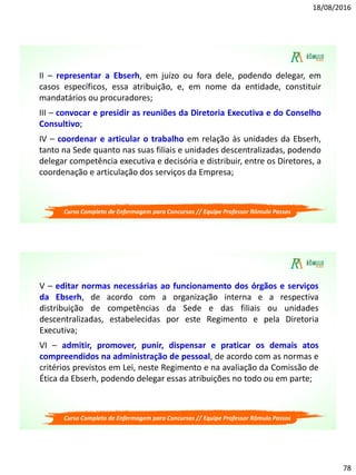 18/08/2016
78
Curso Completo de Enfermagem para Concursos // Equipe Professor Rômulo Passos
II – representar a Ebserh, em juízo ou fora dele, podendo delegar, em
casos específicos, essa atribuição, e, em nome da entidade, constituir
mandatários ou procuradores;
III – convocar e presidir as reuniões da Diretoria Executiva e do Conselho
Consultivo;
IV – coordenar e articular o trabalho em relação às unidades da Ebserh,
tanto na Sede quanto nas suas filiais e unidades descentralizadas, podendo
delegar competência executiva e decisória e distribuir, entre os Diretores, a
coordenação e articulação dos serviços da Empresa;
Curso Completo de Enfermagem para Concursos // Equipe Professor Rômulo Passos
V – editar normas necessárias ao funcionamento dos órgãos e serviços
da Ebserh, de acordo com a organização interna e a respectiva
distribuição de competências da Sede e das filiais ou unidades
descentralizadas, estabelecidas por este Regimento e pela Diretoria
Executiva;
VI – admitir, promover, punir, dispensar e praticar os demais atos
compreendidos na administração de pessoal, de acordo com as normas e
critérios previstos em Lei, neste Regimento e na avaliação da Comissão de
Ética da Ebserh, podendo delegar essas atribuições no todo ou em parte;
 