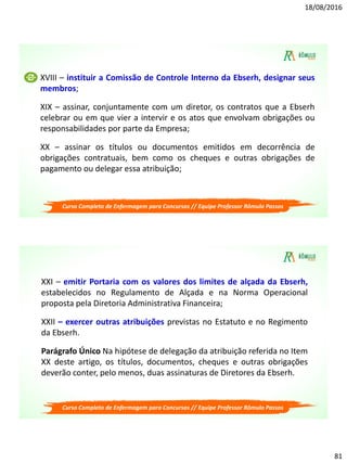 18/08/2016
81
Curso Completo de Enfermagem para Concursos // Equipe Professor Rômulo Passos
XVIII – instituir a Comissão de Controle Interno da Ebserh, designar seus
membros;
XIX – assinar, conjuntamente com um diretor, os contratos que a Ebserh
celebrar ou em que vier a intervir e os atos que envolvam obrigações ou
responsabilidades por parte da Empresa;
XX – assinar os títulos ou documentos emitidos em decorrência de
obrigações contratuais, bem como os cheques e outras obrigações de
pagamento ou delegar essa atribuição;
Curso Completo de Enfermagem para Concursos // Equipe Professor Rômulo Passos
XXI – emitir Portaria com os valores dos limites de alçada da Ebserh,
estabelecidos no Regulamento de Alçada e na Norma Operacional
proposta pela Diretoria Administrativa Financeira;
XXII – exercer outras atribuições previstas no Estatuto e no Regimento
da Ebserh.
Parágrafo Único Na hipótese de delegação da atribuição referida no Item
XX deste artigo, os títulos, documentos, cheques e outras obrigações
deverão conter, pelo menos, duas assinaturas de Diretores da Ebserh.
 