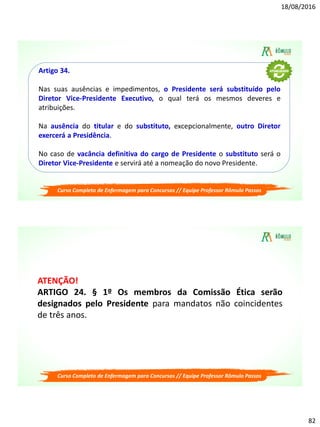 18/08/2016
82
Curso Completo de Enfermagem para Concursos // Equipe Professor Rômulo Passos
Artigo 34.
Nas suas ausências e impedimentos, o Presidente será substituído pelo
Diretor Vice-Presidente Executivo, o qual terá os mesmos deveres e
atribuições.
Na ausência do titular e do substituto, excepcionalmente, outro Diretor
exercerá a Presidência.
No caso de vacância definitiva do cargo de Presidente o substituto será o
Diretor Vice-Presidente e servirá até a nomeação do novo Presidente.
Curso Completo de Enfermagem para Concursos // Equipe Professor Rômulo Passos
ATENÇÃO!
ARTIGO 24. § 1º Os membros da Comissão Ética serão
designados pelo Presidente para mandatos não coincidentes
de três anos.
 