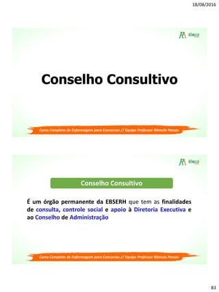 18/08/2016
83
Conselho Consultivo
Curso Completo de Enfermagem para Concursos // Equipe Professor Rômulo Passos
Curso Completo de Enfermagem para Concursos // Equipe Professor Rômulo Passos
É um órgão permanente da EBSERH que tem as finalidades
de consulta, controle social e apoio à Diretoria Executiva e
ao Conselho de Administração
Conselho Consultivo
 