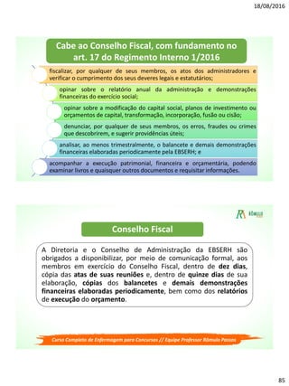18/08/2016
85
fiscalizar, por qualquer de seus membros, os atos dos administradores e
verificar o cumprimento dos seus deveres legais e estatutários;
opinar sobre o relatório anual da administração e demonstrações
financeiras do exercício social;
opinar sobre a modificação do capital social, planos de investimento ou
orçamentos de capital, transformação, incorporação, fusão ou cisão;
denunciar, por qualquer de seus membros, os erros, fraudes ou crimes
que descobrirem, e sugerir providências úteis;
analisar, ao menos trimestralmente, o balancete e demais demonstrações
financeiras elaboradas periodicamente pela EBSERH; e
acompanhar a execução patrimonial, financeira e orçamentária, podendo
examinar livros e quaisquer outros documentos e requisitar informações.
Cabe ao Conselho Fiscal, com fundamento no
art. 17 do Regimento Interno 1/2016
Curso Completo de Enfermagem para Concursos // Equipe Professor Rômulo Passos
A Diretoria e o Conselho de Administração da EBSERH são
obrigados a disponibilizar, por meio de comunicação formal, aos
membros em exercício do Conselho Fiscal, dentro de dez dias,
cópia das atas de suas reuniões e, dentro de quinze dias de sua
elaboração, cópias dos balancetes e demais demonstrações
financeiras elaboradas periodicamente, bem como dos relatórios
de execução do orçamento.
Conselho Fiscal
 