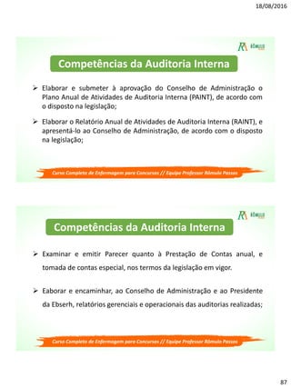 18/08/2016
87
Curso Completo de Enfermagem para Concursos // Equipe Professor Rômulo Passos
 Elaborar e submeter à aprovação do Conselho de Administração o
Plano Anual de Atividades de Auditoria Interna (PAINT), de acordo com
o disposto na legislação;
 Elaborar o Relatório Anual de Atividades de Auditoria Interna (RAINT), e
apresentá-lo ao Conselho de Administração, de acordo com o disposto
na legislação;
Competências da Auditoria Interna
Curso Completo de Enfermagem para Concursos // Equipe Professor Rômulo Passos
 Examinar e emitir Parecer quanto à Prestação de Contas anual, e
tomada de contas especial, nos termos da legislação em vigor.
 Eaborar e encaminhar, ao Conselho de Administração e ao Presidente
da Ebserh, relatórios gerenciais e operacionais das auditorias realizadas;
Competências da Auditoria Interna
 