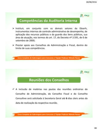 18/08/2016
88
Curso Completo de Enfermagem para Concursos // Equipe Professor Rômulo Passos
 Instituir, em conjunto com os demais setores da Ebserh,
instrumentos internos de controle administrativo de desempenho, de
aplicação dos recursos públicos e da guarda dos bens públicos, sua
área de atuação, nos termos do art. 17, do Decreto nº 3.591, de 6 de
setembro de 2000;
 Prestar apoio aos Conselhos de Administração e Fiscal, dentro do
limite de suas competências.
Competências da Auditoria Interna
Curso Completo de Enfermagem para Concursos // Equipe Professor Rômulo Passos
 A inclusão de matérias nas pautas das reuniões ordinárias do
Conselho de Administração, do Conselho Fiscal e do Conselho
Consultivo será solicitada à Secretaria Geral até 6 dias úteis antes da
data de realização da respectiva reunião.
Reuniões dos Conselhos
 
