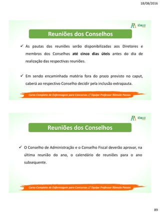 18/08/2016
89
Curso Completo de Enfermagem para Concursos // Equipe Professor Rômulo Passos
 As pautas das reuniões serão disponibilizadas aos Diretores e
membros dos Conselhos até cinco dias úteis antes do dia de
realização das respectivas reuniões.
 Em sendo encaminhada matéria fora do prazo previsto no caput,
caberá ao respectivo Conselho decidir pela inclusão extrapauta.
Reuniões dos Conselhos
Curso Completo de Enfermagem para Concursos // Equipe Professor Rômulo Passos
 O Conselho de Administração e o Conselho Fiscal deverão aprovar, na
última reunião do ano, o calendário de reuniões para o ano
subsequente.
Reuniões dos Conselhos
 