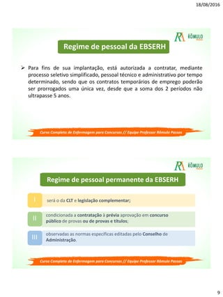 18/08/2016
9
Regime de pessoal da EBSERH
 Para fins de sua implantação, está autorizada a contratar, mediante
processo seletivo simplificado, pessoal técnico e administrativo por tempo
determinado, sendo que os contratos temporários de emprego poderão
ser prorrogados uma única vez, desde que a soma dos 2 períodos não
ultrapasse 5 anos.
Curso Completo de Enfermagem para Concursos // Equipe Professor Rômulo Passos
Regime de pessoal permanente da EBSERH
será o da CLT e legislação complementar;I
condicionada a contratação à prévia aprovação em concurso
público de provas ou de provas e títulos;II
observadas as normas específicas editadas pelo Conselho de
Administração.III
Curso Completo de Enfermagem para Concursos // Equipe Professor Rômulo Passos
 