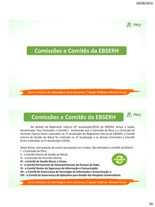 18/08/2016
90
Curso Completo de Enfermagem para Concursos // Equipe Professor Rômulo Passos
Comissões e Comitês da EBSERH
Curso Completo de Enfermagem para Concursos // Equipe Professor Rômulo Passos
No âmbito do Regimento Interno (3ª atualização/2016) da EBSERH, temos a seção,
denominada "Das Comissões e Comitês", lembrando que a Comissão de Ética e a Comissão de
Controle Interno foram instituídas na 1ª atualização do Regimento Interno da EBSERH, o Comitê
Interno de Gestão do Rehuf foi instituído na 2ª atualização e as demais Comissões e Comitês
foram instituídas na 3ª atualização 1/2016 .
Dessa forma, sem prejuízo de outras que possam ser criadas, são comissões e comitês da Ebserh:
I - a Comissão de Ética;
II - o Comitê Interno de Gestão do Rehuf;
III - a Comissão de Controle Interno;
IV - o Comitê de Gestão Riscos e Crises;
V - o Comitê Permanente de Desenvolvimento de Pessoas da Sede;
VI - o Comitê Gestor de Segurança da Informação e Comunicação;
VII - o Comitê de Governança de Tecnologia da Informação e Comunicação; e
VIII - o Comitê de Governança do Aplicativo para Gestão dos Hospitais Universitários
Comissões e Comitês da EBSERH
 