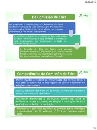 18/08/2016
91
De acordo com o novo Regimento, o Presidente da Ebserh
constituirá Comissão de Ética composta por três servidores
ou empregados titulares de cargo efetivo ou emprego
permanente, e seus respectivos suplentes.
A atuação no âmbito da Comissão de Ética não enseja
qualquer remuneração para seus membros e os trabalhos
nela desenvolvidos são considerados prestação de
relevante serviço público.
A Comissão de Ética da Ebserh será vinculada
administrativamente à Presidência, para cumprir plano de
trabalho aprovado pela Presidência, que proverá o apoio
técnico e material para os trabalhos da Comissão.
Da Comissão de Ética
Dirimir dúvidas a respeito da interpretação das normas éticas a
que estão subordinados os empregados da Ebserh e deliberar em
relação a casos omissos
Apurar, mediante denúncia ou de ofício, conduta em desacordo
com as normas éticas pertinentes;
Disseminar informações e desenvolver capacitação, junto às
unidades e setores da Ebserh, em relação a orientações de ética
profissional no âmbito da instituição;
Representar a Ebserh na Rede de Ética do Poder Executivo Federal
a que se refere o art. 9º do Decreto n° 6029, de 1º de fevereiro de
2007;
Competências da Comissão de Ética
 