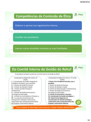 18/08/2016
92
Elaborar e aprovar seu regulamento interno;
Escolher seu presidente;
Exercer outras atividades inerentes às suas finalidades.
Competências da Comissão de Ética
Curso Completo de Enfermagem para Concursos // Equipe Professor Rômulo Passos
O presidente da Ebserh constituirá o Comitê Interno de Gestão do Rehuf
Composição do Regimento Interno 2ª
versão:
I – o Coordenador de Gestão Integrada da
Presidência da Ebserh, que o presidirá;
II – o Diretor de Gestão de Pessoas;
III – o Diretor de Atenção à Saúde;
IV – o Diretor de Administração e
Infraestrutura;
V – o Diretor de Gestão de Processos e
Tecnologia da Informação;
VI – o Diretor de Controladoria e Finanças; e,
VII – os assessores da Assessoria de
Planejamento e Relações Institucionais
responsáveis pelo acompanhamento direto
dos hospitais universitários federais.
Composição do Regimento Interno 3ª versão
1/2016:
I -Diretor Vice-Presidente Executivo, que o
presidirá;
II -Diretor de Gestão de Pessoas;
III -Diretor de Atenção à Saúde;
IV -Diretor de Administração e Infraestrutura;
V -Diretor de Gestão de Processos e
Tecnologia da Informação;
VI -Diretor de Orçamento e Finanças;
VII -Coordenador de Gestão Estratégica; e
VIII -Supervisores Regionais, da
Coordenadoria de Gestão Estratégica,
responsáveis pelo acompanhamento dos
hospitais universitários federais.
Do Comitê Interno de Gestão do Rehuf
 