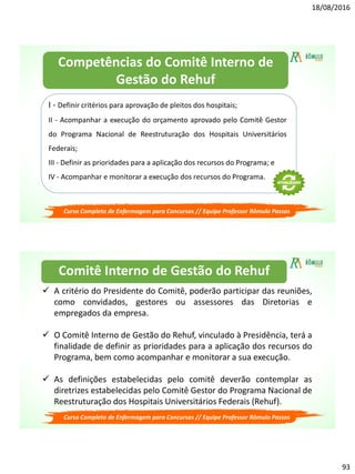 18/08/2016
93
Curso Completo de Enfermagem para Concursos // Equipe Professor Rômulo Passos
I - Definir critérios para aprovação de pleitos dos hospitais;
II - Acompanhar a execução do orçamento aprovado pelo Comitê Gestor
do Programa Nacional de Reestruturação dos Hospitais Universitários
Federais;
III - Definir as prioridades para a aplicação dos recursos do Programa; e
IV - Acompanhar e monitorar a execução dos recursos do Programa.
Competências do Comitê Interno de
Gestão do Rehuf
Curso Completo de Enfermagem para Concursos // Equipe Professor Rômulo Passos
 A critério do Presidente do Comitê, poderão participar das reuniões,
como convidados, gestores ou assessores das Diretorias e
empregados da empresa.
 O Comitê Interno de Gestão do Rehuf, vinculado à Presidência, terá a
finalidade de definir as prioridades para a aplicação dos recursos do
Programa, bem como acompanhar e monitorar a sua execução.
 As definições estabelecidas pelo comitê deverão contemplar as
diretrizes estabelecidas pelo Comitê Gestor do Programa Nacional de
Reestruturação dos Hospitais Universitários Federais (Rehuf).
Comitê Interno de Gestão do Rehuf
 