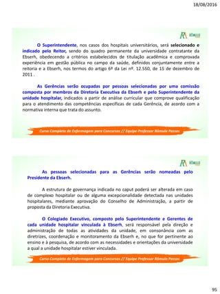 18/08/2016
95
Curso Completo de Enfermagem para Concursos // Equipe Professor Rômulo Passos
O Superintendente, nos casos dos hospitais universitários, será selecionado e
indicado pelo Reitor, sendo do quadro permanente da universidade contratante da
Ebserh, obedecendo a critérios estabelecidos de titulação acadêmica e comprovada
experiência em gestão pública no campo da saúde, definidos conjuntamente entre a
reitoria e a Ebserh, nos termos do artigo 6º da Lei nº. 12.550, de 15 de dezembro de
2011 .
As Gerências serão ocupadas por pessoas selecionadas por uma comissão
composta por membros da Diretoria Executiva da Ebserh e pelo Superintendente da
unidade hospitalar, indicados a partir de análise curricular que comprove qualificação
para o atendimento das competências específicas de cada Gerência, de acordo com a
normativa interna que trata do assunto.
Curso Completo de Enfermagem para Concursos // Equipe Professor Rômulo Passos
As pessoas selecionadas para as Gerências serão nomeadas pelo
Presidente da Ebserh.
A estrutura de governança indicada no caput poderá ser alterada em caso
de complexo hospitalar ou de alguma excepcionalidade detectada nas unidades
hospitalares, mediante aprovação do Conselho de Administração, a partir de
proposta da Diretoria Executiva.
O Colegiado Executivo, composto pelo Superintendente e Gerentes de
cada unidade hospitalar vinculada à Ebserh, será responsável pela direção e
administração de todas as atividades da unidade, em consonância com as
diretrizes, coordenação e monitoramento da Ebserh e, no que for pertinente ao
ensino e à pesquisa, de acordo com as necessidades e orientações da universidade
a qual a unidade hospitalar estiver vinculada.
 
