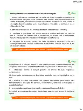 18/08/2016
96
Curso Completo de Enfermagem para Concursos // Equipe Professor Rômulo Passos
Ao Colegiado Executivo de cada unidade hospitalar compete:
I - propor, implementar, monitorar, gerir e avaliar, de forma integrada, o planejamento
de atividades de atenção à saúde, de ensino e de pesquisa a serem desenvolvidas no
âmbito do hospital, em consonância com as diretrizes estabelecidas pela Ebserh, as
orientações da universidade a qual o hospital estiver vinculado e as políticas de Saúde
e Educação do País;
II - administrar a execução das diretrizes da Ebserh e dos contratos firmados;
III - monitorar a atuação de cada setor e avaliar os serviços realizados em conjunto
com as Diretorias da Ebserh e com a universidade, de acordo com os indicadores,
instrumentos e procedimentos desenvolvidos para essas funções;
IV - participar dos estudos a respeito dos dados de avaliação e das proposições para
aperfeiçoamento dos serviços e condições da respectiva unidade hospitalar e das
relações com a Sede;
Curso Completo de Enfermagem para Concursos // Equipe Professor Rômulo Passos
V - implementar as soluções propostas para aperfeiçoamento ou desenvolvimento dos
serviços ou condições da unidade hospitalar em conjunto com as Diretorias da Sede;
VI - estabelecer normas e delegar poderes no âmbito de suas respectivas
competências;
VII - intermediar o relacionamento da unidade hospitalar com a universidade e com a
Sede
VIII - atualizar os dados relacionados aos sistemas implantados pela Ebserh, para
monitoramento e avaliação dos serviços, equipamentos, condições e instalações da
unidade hospitalar;
IX - fornecer todas e quaisquer informações e dados solicitados pela Sede; e
X - instituir as respectivas Comissões Hospitalares previstas, nos termos da legislação
vigente.
 