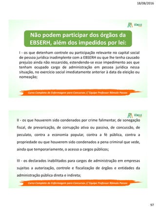 18/08/2016
97
Curso Completo de Enfermagem para Concursos // Equipe Professor Rômulo Passos
I - os que detenham controle ou participação relevante no capital social
de pessoa jurídica inadimplente com a EBSERH ou que lhe tenha causado
prejuízo ainda não ressarcido, estendendo-se esse impedimento aos que
tenham ocupado cargo de administração em pessoa jurídica nessa
situação, no exercício social imediatamente anterior à data da eleição ou
nomeação;
Não podem participar dos órgãos da
EBSERH, além dos impedidos por lei:
Curso Completo de Enfermagem para Concursos // Equipe Professor Rômulo Passos
II - os que houverem sido condenados por crime falimentar, de sonegação
fiscal, de prevaricação, de corrupção ativa ou passiva, de concussão, de
peculato, contra a economia popular, contra a fé pública, contra a
propriedade ou que houverem sido condenados a pena criminal que vede,
ainda que temporariamente, o acesso a cargos públicos;
III - os declarados inabilitados para cargos de administração em empresas
sujeitas a autorização, controle e fiscalização de órgãos e entidades da
administração pública direta e indireta;
 
