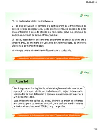 18/08/2016
98
Curso Completo de Enfermagem para Concursos // Equipe Professor Rômulo Passos
IV - os declarados falidos ou insolventes;
V - os que detiveram o controle ou participaram da administração de
pessoa jurídica concordatária, falida ou insolvente, no período de cinco
anos anteriores à data da eleição ou nomeação, salvo na condição de
síndico, comissário ou administrador judicial;
VI - sócio, ascendente, descendente ou parente colateral ou afim, até o
terceiro grau, de membro do Conselho de Administração, da Diretoria
Executiva e do Conselho Fiscal;
VII - os que tiverem interesse conflitante com a sociedade.
Curso Completo de Enfermagem para Concursos // Equipe Professor Rômulo Passos
Aos integrantes dos órgãos de administração é vedado intervir em
operação em que, direta ou indiretamente, sejam interessadas
sociedades de que detenham o controle ou participação superior a
5 % do capital social.
Esse impedimento aplica-se, ainda, quando se tratar de empresa
em que ocupem ou tenham ocupado, em período imediatamente
anterior à investidura na EBSERH, cargo de gestão.
Atenção!
 