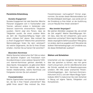 KarriereCoaching                                                                  Standortanalyse   9




Persönliche Entwicklung                             Freizeitinteressen nachzugehen? Einmal ange-
                                                    nommen, Sie würden diesen Motivationsfaktor auf
   Soziales Engagement                              Ihre Berufstätigkeit übertragen, was würde sich an
Soziales Engagement hat viele Gesichter. Manche     der Einstellung zu Ihrer Arbeit, an der Ausführung
Personen engagieren sich in Fachschaften oder       und am Resultat Ihrer Arbeit verändern?
Tutorien, während andere in Verbänden oder
Vereinen bestimmte ehrenamtliche Tätigkeiten          Was bereitet Vergnügen?
ausüben. Hiermit zeigt eine Person, dass sie        Bei welchen Aktivitäten vergessen Sie, wie schnell
Tätigkeiten ausübt, die einem anderen Motiv         die Zeit vergeht? Welche Beschäftigungen füh-
als dem der Hauptbeschäftigung folgen oder          ren dazu, dass Sie sich entspannen, gute Laune
einem „höheren Ziel“ dienen. Was motiviert Sie      bekommen und lachen? Worin liegt Ihr Beitrag, um
zu Ihrem Engagement? Welche Ihrer persönlichen      dieses vergnügliche Gefühl auszulösen? Was genau
Wertvorstellungen finden Sie darin verkörpert?      tun andere, damit es ausgelöst wird? Wie sehen die
Auf welche Gegenwerte, die Sie für Ihren Einsatz    äußeren Rahmenbedingungen und Umstände aus,
erhalten, möchten Sie auf keinen Fall verzichten?   die dieses Wohlbefinden auslösen?

   Besondere Kenntnisse
Welche Sprachen beherrschen Sie? Gibt es neben      Stärken und Schwächen
den Sprachen Englisch und Französisch noch
Grundkenntnisse in einer weiteren Sprache? EDV-     Unsicherheit und das mangelnde Vermögen, klar
und Internet-Kenntnisse gehören ebenfalls in        über das sprechen zu können, was man gerne
diese Sparte. Vorausgesetzt, es gäbe einen Markt    macht und gut kann, sind für viele Menschen einer
für Kenntnisse aller Art außerhalb des beste-       der Gründe, weshalb sie im Bewerbungsprozess
henden Arbeitsmarktes, welche Kenntnisse und        scheitern. Mit Hilfe zweier anerkannter Persön-
Fertigkeiten könnten Sie dort anbieten?             lichkeitsfragebögen, dem Herrmann-Dominanz-
                                                    Instrument (H.D.I.) und dem Myers-Briggs-Typen-
  Freizeitaktivitäten                               Indikator (M.B.T.I.) bekommen Sie mehr Sicherheit
Welche Eigenschaften kennzeichnen die Aktivitä-     in Bezug auf eigene Talente, Fähigkeiten und
ten, die Sie in Ihrer Freizeit unternehmen? Was     Kompetenzen.
gefällt Ihnen daran? Was motiviert Sie, Ihren
 