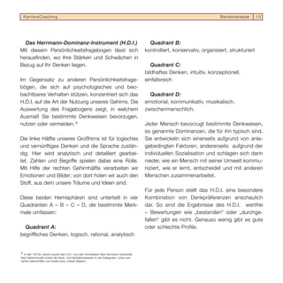 KarriereCoaching                                                                                                      Standortanalyse     10




  Das Herrmann-Dominanz-Instrument (H.D.I.)                                               Quadrant B:
Mit diesem Persönlichkeitsfragebogen lässt sich                                         kontrolliert, konservativ, organisiert, strukturiert
herausfinden, wo Ihre Stärken und Schwächen in
Bezug auf Ihr Denken liegen.                                                               Quadrant C:
                                                                                        bildhaftes Denken, intuitiv, konzeptionell,
Im Gegensatz zu anderen Persönlichkeitsfrage-                                           einfallsreich
bögen, die sich auf psychologisches und beo-
bachtbares Verhalten stützen, konzentriert sich das                                       Quadrant D:
H.D.I. auf die Art der Nutzung unseres Gehirns. Die                                     emotional, kommunikativ, musikalisch,
Auswertung des Fragebogens zeigt, in welchem                                            zwischenmenschlich.
Ausmaß Sie bestimmte Denkweisen bevorzugen,
nutzen oder vermeiden. 3)                                                               Jeder Mensch bevorzugt bestimmte Denkweisen,
                                                                                        so genannte Dominanzen, die für ihn typisch sind.
Die linke Hälfte unseres Großhirns ist für logisches                                    Sie entwickeln sich einerseits aufgrund von anla-
und vernünftiges Denken und die Sprache zustän-                                         gebedingten Faktoren, andererseits aufgrund der
dig. Hier wird analytisch und detailliert gearbei-                                      individuellen Sozialisation und schlagen sich darin
tet. Zahlen und Begriffe spielen dabei eine Rolle.                                      nieder, wie ein Mensch mit seiner Umwelt kommu-
Mit Hilfe der rechten Gehirnhälfte verarbeiten wir                                      niziert, wie er lernt, entscheidet und mit anderen
Emotionen und Bilder; von dort holen wir auch den                                       Menschen zusammenarbeitet.
Stoff, aus dem unsere Träume und Ideen sind.
                                                                                        Für jede Person stellt das H.D.I. eine besondere
Diese beiden Hemisphären sind unterteilt in vier                                        Kombination von Denkpräferenzen anschaulich
Quadranten A – B – C – D, die bestimmte Merk-                                           dar. So sind die Ergebnisse des H.D.I. wertfrei
male umfassen:                                                                          – Bewertungen wie „bestanden“ oder „durchge-
                                                                                        fallen“ gibt es nicht. Genauso wenig gibt es gute
  Quadrant A:                                                                           oder schlechte Profile.
begriffliches Denken, logisch, rational, analytisch


3)
  In den 1970er Jahren wurde das H.D.I. von dem Amerikaner Ned Herrmann entwickelt.
Sein Gehirnmodell ordnet die Denk- und Verhaltensweisen in vier Kategorien: Linke und
rechte Gehirnhälfte und oberer bzw. unterer Bereich.
 