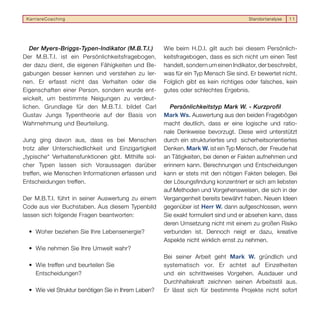 KarriereCoaching                                                                      Standortanalyse   11




   Der Myers-Briggs-Typen-Indikator (M.B.T.I.)        Wie beim H.D.I. gilt auch bei diesem Persönlich-
Der M.B.T.I. ist ein Persönlichkeitsfragebogen,       keitsfragebogen, dass es sich nicht um einen Test
der dazu dient, die eigenen Fähigkeiten und Be-       handelt, sondern um einen Indikator, der beschreibt,
gabungen besser kennen und verstehen zu ler-          was für ein Typ Mensch Sie sind. Er bewertet nicht.
nen. Er erfasst nicht das Verhalten oder die          Folglich gibt es kein richtiges oder falsches, kein
Eigenschaften einer Person, sondern wurde ent-        gutes oder schlechtes Ergebnis.
wickelt, um bestimmte Neigungen zu verdeut-
lichen. Grundlage für den M.B.T.I. bildet Carl           Persönlichkeitstyp Mark W. - Kurzprofil
Gustav Jungs Typentheorie auf der Basis von           Mark Ws. Auswertung aus den beiden Fragebögen
Wahrnehmung und Beurteilung.                          macht deutlich, dass er eine logische und ratio-
                                                      nale Denkweise bevorzugt. Diese wird unterstützt
Jung ging davon aus, dass es bei Menschen             durch ein strukturiertes und sicherheitsorientiertes
trotz aller Unterschiedlichkeit und Einzigartigkeit   Denken. Mark W. ist ein Typ Mensch, der Freude hat
„typische“ Verhaltensfunktionen gibt. Mithilfe sol-   an Tätigkeiten, bei denen er Fakten aufnehmen und
cher Typen lassen sich Voraussagen darüber            erinnern kann. Berechnungen und Entscheidungen
treffen, wie Menschen Informationen erfassen und      kann er stets mit den nötigen Fakten belegen. Bei
Entscheidungen treffen.                               der Lösungsfindung konzentriert er sich am liebsten
                                                      auf Methoden und Vorgehensweisen, die sich in der
Der M.B.T.I. führt in seiner Auswertung zu einem      Vergangenheit bereits bewährt haben. Neuen Ideen
Code aus vier Buchstaben. Aus diesem Typenbild        gegenüber ist Herr W. dann aufgeschlossen, wenn
lassen sich folgende Fragen beantworten:              Sie exakt formuliert sind und er absehen kann, dass
                                                      deren Umsetzung nicht mit einem zu großen Risiko
  • Woher beziehen Sie Ihre Lebensenergie?            verbunden ist. Dennoch neigt er dazu, kreative
                                                      Aspekte nicht wirklich ernst zu nehmen.
  • Wie nehmen Sie Ihre Umwelt wahr?
                                                      Bei seiner Arbeit geht Mark W. gründlich und
  • Wie treffen und beurteilen Sie                    systematisch vor. Er achtet auf Einzelheiten
    Entscheidungen?                                   und ein schrittweises Vorgehen. Ausdauer und
                                                      Durchhaltekraft zeichnen seinen Arbeitsstil aus.
  • Wie viel Struktur benötigen Sie in Ihrem Leben?   Er lässt sich für bestimmte Projekte nicht sofort
 