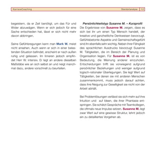 KarriereCoaching                                                                      Standortanalyse   12




begeistern, da er Zeit benötigt, um das Für und         Persönlichkeitstyp Susanne M. – Kurzprofil
Wider abzuwägen. Wenn er sich jedoch für eine        Die Ergebnisse von Susanne M. zeigen, dass es
Sache entschieden hat, lässt er sich nicht mehr      sich bei ihr um einen Typ Mensch handelt, der
davon abbringen.                                     kreative und ganzheitliche Denkweisen bevorzugt.
                                                     Gefühlsbetonte Aspekte und Gemeinschaftsgefühl
Seine Gefühlsregungen kann man Mark W. meist         sind ihr ebenfalls sehr wichtig. Neben ihrer Fähigkeit
nicht ansehen. Auch wenn er sich in einer belas-     des sprachlichen Ausdrucks bevorzugt Susanne
tenden Situation befindet, erscheint er nach außen   M. Tätigkeiten, die im Bereich der Planung und
ruhig und gelassen. Im Inneren jedoch empfin-        Organisation liegen. Für Susanne M. ist es von
det Herr W. intensiv. Er legt an andere dieselben    Bedeutung, die Meinung anderer einzuholen.
Maßstäbe wie an sich selbst an und neigt manch-      Entscheidungen trifft sie vorwiegend aufgrund
mal dazu, andere vorschnell zu beurteilen.           persönlicher Beziehungen und weniger aufgrund
                                                     logisch-rationaler Überlegungen. Sie legt Wert auf
                                                     Tätigkeiten, bei denen sie mit anderen Menschen
                                                     zusammenkommt, muss jedoch darauf achten,
                                                     dass ihre Neigung zur Geselligkeit sie nicht von der
                                                     Arbeit abhält.

                                                     Bei Problemlösungen verlässt sie sich mehr auf ihre
                                                     Intuition und auf Ideen, die ihrer Phantasie ent-
                                                     springen. Sie schätzt Gespräche mit Teamkollegen,
                                                     die oftmals neue Impulse setzen. Susanne M. legt
                                                     zwar Wert auf eine gewisse Struktur, lehnt jedoch
                                                     ein zu detailliertes Vorgehen ab.
 