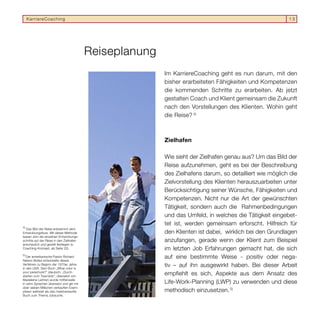 KarriereCoaching                                                                                       13




                                          Reiseplanung
                                                         Im KarriereCoaching geht es nun darum, mit den
                                                         bisher erarbeiteten Fähigkeiten und Kompetenzen
                                                         die kommenden Schritte zu erarbeiten. Ab jetzt
                                                         gestalten Coach und Klient gemeinsam die Zukunft
                                                         nach den Vorstellungen des Klienten. Wohin geht
                                                         die Reise? 4)



                                                         Zielhafen

                                                         Wie sieht der Zielhafen genau aus? Um das Bild der
                                                         Reise aufzunehmen, geht es bei der Beschreibung
                                                         des Zielhafens darum, so detailliert wie möglich die
                                                         Zielvorstellung des Klienten herauszuarbeiten unter
                                                         Berücksichtigung seiner Wünsche, Fähigkeiten und
                                                         Kompetenzen. Nicht nur die Art der gewünschten
                                                         Tätigkeit, sondern auch die Rahmenbedingungen
                                                         und das Umfeld, in welches die Tätigkeit eingebet-
                                                         tet ist, werden gemeinsam erforscht. Hilfreich für
4)
   Das Bild der Reise entstammt dem
Entwicklungsﬂuss. Mit dieser Methode                     den Klienten ist dabei, wirklich bei den Grundlagen
lassen sich die einzelnen Entwicklungs-
schritte auf der Reise in den Zielhafen                  anzufangen, gerade wenn der Klient zum Beispiel
anschaulich und gezielt festlegen (s.
Coaching-Konzept, ab Seite 22).                          im letzten Job Erfahrungen gemacht hat, die sich
5)
   Der amerikanische Pastor Richard                      auf eine bestimmte Weise - positiv oder nega-
Nelson Bolles entwickelte dieses
Verfahren zu Beginn der 1970er Jahre
in den USA. Sein Buch „What color is
                                                         tiv – auf ihn ausgewirkt haben. Bei dieser Arbeit
your parachute?“ (deutsch: „Durch-
starten zum Traumjob“, übersetzt von
                                                         empfiehlt es sich, Aspekte aus dem Ansatz des
Madeleine Leitner) wurde mittlerweile
in zehn Sprachen übersetzt und gilt mit                  Life-Work-Planning (LWP) zu verwenden und diese
über sieben Millionen verkauften Exem-
plaren weltweit als das meistverkaufte                   methodisch einzusetzen. 5)
Buch zum Thema Jobsuche.
 