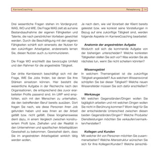 KarriereCoaching                                                                       Reiseplanung   14




Drei wesentliche Fragen stehen im Vordergrund:       Je nach dem, wie viel Vorarbeit der Klient bereits
WAS, WO und WIE. Die Frage WAS zielt ab auf eine     geleistet bzw. wie konkret seine Vorstellungen in
Bestandsaufnahme der eigenen Fähigkeiten und         Bezug auf eine zukünftige Tätigkeit sind, werden
Talente, die nach persönlichen Vorlieben gewichtet   folgende Aspekte im KarriereCoaching bearbeitet:
werden. Durch die Beschäftigung mit den eigenen
Fähigkeiten schärft sich einerseits der Nutzen für     Anatomie der angestrebten Aufgabe
den zukünftigen Arbeitgeber, andererseits lernen     Wodurch soll sich die kommende Aufgabe von
Sie, diesen Nutzen auch zu kommunizieren.            der bisherigen unterscheiden? Welche konkreten
                                                     Tätigkeiten stellen Sie sich vor? Was würden Sie als
Die Frage WO erschließt das bevorzugte Umfeld        nächstes tun, wenn Sie nicht scheitern könnten?
und den Rahmen für die angestrebte Tätigkeit.
                                                       Wissensgebiet
Der dritte Kernbereich beschäftigt sich mit der      In welchem Themengebiet ist die zukünftige
Frage, WIE Sie Jobs finden, bei denen Sie Ihre       Tätigkeit angesiedelt? Aus welchem Wissensvorrat
Stärken einsetzen können. Hier besteht die           schöpfen Sie bei dieser Tätigkeit? Welche neuen
wesentliche Aufgabe in der Recherche nach den        Wissensfelder müssen Sie sich dafür erschließen?
Organisationen, die entsprechend des zuvor erar-
beiteten Profils passend sind. Im LWP wird emp-        Werkzeuge
fohlen, sich mit den Menschen zu unterhalten,        Mit welchen Gegenständen/Dingen wollen Sie
die den betreffenden Beruf bereits ausüben. Dort     tagtäglich arbeiten und mit welchen Dingen wollen
fragen Sie nach, wie diese Personen ihren Job        Sie nicht in Berührung kommen? Worin liegt für Sie
gefunden haben und was ihnen an der Arbeit           der entscheidende Unterschied zwischen diesen
gefällt bzw. nicht gefällt. Diese Vorgehensweise     beiden Gegenständen/Dingen? Welche Produkte/
dient dazu, in einem Vergleich zwischen konstru-     Dienstleistungen möchten Sie verkaufen/vermark-
iertem Profil bzw. Zielhafen und der Realität in     ten/herstellen?
den Unternehmen und spezifischen Arbeitsplätzen
Gewissheit zu bekommen. Gewissheit darin, dass          Kollegen und Kunden
Sie im angestrebten Arbeitsgebiet wirklich tätig     Mit welcher Art von Personen möchten Sie zusam-
werden wollen.                                       menarbeiten? Welche Altersstruktur wünschen Sie
                                                     sich für Ihre Kollegen/Kunden? Welche (einschlä-
 