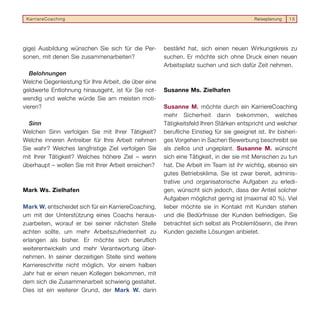 KarriereCoaching                                                                         Reiseplanung   15




gige) Ausbildung wünschen Sie sich für die Per-       bestärkt hat, sich einen neuen Wirkungskreis zu
sonen, mit denen Sie zusammenarbeiten?                suchen. Er möchte sich ohne Druck einen neuen
                                                      Arbeitsplatz suchen und sich dafür Zeit nehmen.
   Belohnungen
Welche Gegenleistung für Ihre Arbeit, die über eine
geldwerte Entlohnung hinausgeht, ist für Sie not-     Susanne Ms. Zielhafen
wendig und welche würde Sie am meisten moti-
vieren?                                               Susanne M. möchte durch ein KarriereCoaching
                                                      mehr Sicherheit darin bekommen, welches
  Sinn                                                Tätigkeitsfeld Ihren Stärken entspricht und welcher
Welchen Sinn verfolgen Sie mit Ihrer Tätigkeit?       berufliche Einstieg für sie geeignet ist. Ihr bisheri-
Welche inneren Antreiber für Ihre Arbeit nehmen       ges Vorgehen in Sachen Bewerbung beschreibt sie
Sie wahr? Welches langfristige Ziel verfolgen Sie     als ziellos und ungeplant. Susanne M. wünscht
mit Ihrer Tätigkeit? Welches höhere Ziel – wenn       sich eine Tätigkeit, in der sie mit Menschen zu tun
überhaupt – wollen Sie mit Ihrer Arbeit erreichen?    hat. Die Arbeit im Team ist ihr wichtig, ebenso ein
                                                      gutes Betriebsklima. Sie ist zwar bereit, adminis-
                                                      trative und organisatorische Aufgaben zu erledi-
Mark Ws. Zielhafen                                    gen, wünscht sich jedoch, dass der Anteil solcher
                                                      Aufgaben möglichst gering ist (maximal 40 %). Viel
Mark W. entscheidet sich für ein KarriereCoaching,    lieber möchte sie in Kontakt mit Kunden stehen
um mit der Unterstützung eines Coachs heraus-         und die Bedürfnisse der Kunden befriedigen. Sie
zuarbeiten, worauf er bei seiner nächsten Stelle      betrachtet sich selbst als Problemlöserin, die ihren
achten sollte, um mehr Arbeitszufriedenheit zu        Kunden gezielte Lösungen anbietet.
erlangen als bisher. Er möchte sich beruflich
weiterentwickeln und mehr Verantwortung über-
nehmen. In seiner derzeitigen Stelle sind weitere
Karriereschritte nicht möglich. Vor einem halben
Jahr hat er einen neuen Kollegen bekommen, mit
dem sich die Zusammenarbeit schwierig gestaltet.
Dies ist ein weiterer Grund, der Mark W. darin
 