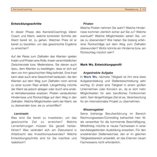 KarriereCoaching                                                                             Reiseplanung   16




Entwicklungsschritte                                         Piraten
                                                          Welche Piraten nehmen Sie wahr? Welche Hinder-
In dieser Phase des KarriereCoachings klären              nisse kommen ziemlich sicher auf Sie zu? Welche
Coach und Klient, welche konkreten Schritte der           eventuell? Welche Möglichkeiten sehen Sie, um
Klient bereit ist, zu gehen. Welchen Preis ist er         sie zu überwinden? Wie haben Sie bislang erfah-
bereit zu bezahlen, um das gewünschte Ergebnis            rene Rückschläge auf dem Weg zum Zielhafen
zu erreichen?                                             überwunden? Wofür könnte ein Hindernis bzw. ein
                                                          Rückschlag nützlich sein?
Auf der Reise zum Zielhafen des Klienten spielen
Inseln und Piraten eine Rolle. Inseln versinnbildlichen
Zwischenziele bzw. Meilensteine. Sie dienen auch          Mark Ws. Entwicklungsprofil
dazu, dem Klienten zu bestätigen, dass er sich auf
dem von ihm gewünschten Weg befindet. Eine Insel             Angestrebte Aufgabe
kann aber auch eine Gewohnheit bedeuten, die den          In Mark Ws. nächster Tätigkeit ist ihm eine klare
Klienten auf dem Weg zum Zielhafen noch einmal            Aufgabenstellung und Stellenbeschreibung sehr
zu einer kurzen Rast einlädt. Längerfristig möchte        wichtig. Er strebt eine Tätigkeit in einem großen
der Klient sie jedoch ablegen oder durch eine ande-       Unternehmen oder Konzern an, da er dort mehr
re Verhaltensweise ersetzen. Piraten verdeutlichen        Möglichkeiten für sein berufliches Fortkommen
Hindernisse und Rückschläge auf dem Weg in den            sieht. Sein längerfristiges Ziel ist es, Verantwortung
Zielhafen. Welche Möglichkeiten sieht der Klient, sie     für ein internationales Projekt zu übernehmen.
zu überwinden bzw. sie zu umschiffen?
                                                             Wissensgebiet
  Lerninseln                                              Seine bisherige Berufserfahrung im Bereich
Was sind Sie bereit zu investieren, um das                Rechnungswesen/Controlling betrachtet Herr W.
gewünschte Ziel zu erreichen? Welche                      als verwertbar für die kommende Beschäftigung.
Lernerfahrungen müssen Sie gezielt herbei-                Mittelfristig möchte er neues Fachwissen in einer
führen? Was verändert sich am Zielzustand in              berufsbegleitenden Ausbildung erwerben. Für den
Anbetracht des Investitionsaufwandes? Welche              anstehenden Stellenwechsel, den er im gleichen
Entwicklungsschritte sind für Sie machbar und             Tätigkeitsbereich ansiedelt, ist das Erlernen neuen
realistisch?                                              Fachwissens nicht erforderlich.
 