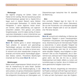 KarriereCoaching                                                                         Reiseplanung   17




   Werkzeuge                                           Zielvereinbarungen betrachtet Herr W. ebenfalls
Der tägliche Umgang mit Zahlen, Daten und              als Belohnung.
Fakten ist ihm wichtig. Wie die Auswertung seines
Persönlichkeitstyps gezeigt hat (s. Kapitel III.3.c)      Sinn
liegen auch in diesem Bereich seine Stärken            Eine sinnhafte Tätigkeit liegt für Herrn W. im
und bevorzugten Denkweisen. Er möchte diese            gemeinsamen Streben nach einem Zielzustand,
Fähigkeiten in seiner täglichen Arbeit einset-         der von der Firmenkultur und -philosophie geprägt
zen können, dabei selbstständig und eigenver-          ist. Mit seiner Tätigkeit sieht er sich als wesentli-
antwortlich arbeiten. Eine genaue und präzise          cher Teil eines Ganzen.
Vorgehensweise sind ihm dabei wichtig. Er bevor-
zugt einen Arbeitsplatz in einem Unternehmen aus          Lerninseln
der Automobilbranche/Automobilzuliererindustrie.       Mark W. wünscht sich mittelfristig, im Rahmen der
                                                       kommenden Tätigkeit in einem interdisziplinären
   Kollegen und Kunden                                 Projektteam mitzuarbeiten. Sein längerfristiges Ziel
Mark W. möchte gerne in einem heterogenen              ist es, Verantwortung für ein internationales Projekt
Team arbeiten. Er wünscht sich gleichaltrige           zu übernehmen. In seiner aktuellen Tätigkeit hat
Teamkollegen genauso wie ältere Arbeitnehmer           er bisher an einem kleineren Projekt mitgearbeitet.
und einen älteren Chef, von denen er lernen kann.      Welche Möglichkeiten sieht Herr W. im Rahmen
Er wünscht sich einen respektvollen Umgang mit-        seiner aktuellen Tätigkeit, neue Aufgaben zu über-
einander und möchte seinen Teamkollegen gegen-         nehmen? Gibt es eine Projektarbeit, die er über-
über Distanz wahren. Persönliche Beziehungen           nehmen bzw. betreuen kann? Diese Überlegungen
innerhalb der Firma strebt Mark W. nicht an.           gehen dahin, die Zeit, die ihm bis zu seinem
                                                       Stellenwechsel noch bleibt, effektiv zu nutzen und
  Belohnungen                                          Lernerfahrungen zu machen, die er im Hinblick auf
Neben einem angemessenen Gehalt wünscht sich           seine gewünschte Aufgabe nutzen kann.
Herr W. Anerkennung für seine Arbeit. Darüber
hinaus möchte er eine Arbeitsumgebung, in der          Mark Ws. Wunsch, längerfristig ein internationa-
seine präzise und genaue Arbeitsweise respektiert      les Projekt zu betreuen wirft die Frage nach Sprach-
wird und er nicht als „kleinkariert“ angesehen wird.   kenntnissen auf. Welche Sprachen beherrscht er?
Die erfolgreiche Umsetzung von Zielvorgaben und        Er hatte auf dem Gymnasium zwar den Englisch-
 