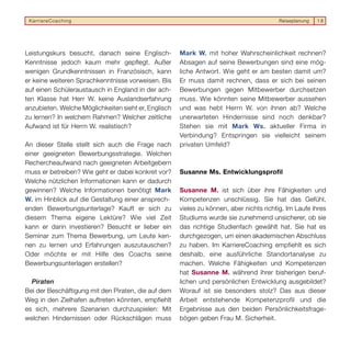 KarriereCoaching                                                                        Reiseplanung   18




Leistungskurs besucht, danach seine Englisch-         Mark W. mit hoher Wahrscheinlichkeit rechnen?
Kenntnisse jedoch kaum mehr gepflegt. Außer           Absagen auf seine Bewerbungen sind eine mög-
wenigen Grundkenntnissen in Französisch, kann         liche Antwort. Wie geht er am besten damit um?
er keine weiteren Sprachkenntnisse vorweisen. Bis     Er muss damit rechnen, dass er sich bei seinen
auf einen Schüleraustausch in England in der ach-     Bewerbungen gegen Mitbewerber durchsetzen
ten Klasse hat Herr W. keine Auslandserfahrung        muss. Wie könnten seine Mitbewerber aussehen
anzubieten. Welche Möglichkeiten sieht er, Englisch   und was hebt Herrn W. von ihnen ab? Welche
zu lernen? In welchem Rahmen? Welcher zeitliche       unerwarteten Hindernisse sind noch denkbar?
Aufwand ist für Herrn W. realistisch?                 Stehen sie mit Mark Ws. aktueller Firma in
                                                      Verbindung? Entspringen sie vielleicht seinem
An dieser Stelle stellt sich auch die Frage nach      privaten Umfeld?
einer geeigneten Bewerbungsstrategie. Welchen
Rechercheaufwand nach geeigneten Arbeitgebern
muss er betreiben? Wie geht er dabei konkret vor?     Susanne Ms. Entwicklungsprofil
Welche nützlichen Informationen kann er dadurch
gewinnen? Welche Informationen benötigt Mark          Susanne M. ist sich über ihre Fähigkeiten und
W. im Hinblick auf die Gestaltung einer ansprech-     Kompetenzen unschlüssig. Sie hat das Gefühl,
enden Bewerbungsunterlage? Kauft er sich zu           vieles zu können, aber nichts richtig. Im Laufe ihres
diesem Thema eigene Lektüre? Wie viel Zeit            Studiums wurde sie zunehmend unsicherer, ob sie
kann er darin investieren? Besucht er lieber ein      das richtige Studienfach gewählt hat. Sie hat es
Seminar zum Thema Bewerbung, um Leute ken-            durchgezogen, um einen akademischen Abschluss
nen zu lernen und Erfahrungen auszutauschen?          zu haben. Im KarriereCoaching empfiehlt es sich
Oder möchte er mit Hilfe des Coachs seine             deshalb, eine ausführliche Standortanalyse zu
Bewerbungsunterlagen erstellen?                       machen. Welche Fähigkeiten und Kompetenzen
                                                      hat Susanne M. während ihrer bisherigen beruf-
  Piraten                                             lichen und persönlichen Entwicklung ausgebildet?
Bei der Beschäftigung mit den Piraten, die auf dem    Worauf ist sie besonders stolz? Das aus dieser
Weg in den Zielhafen auftreten könnten, empfiehlt     Arbeit entstehende Kompetenzprofil und die
es sich, mehrere Szenarien durchzuspielen: Mit        Ergebnisse aus den beiden Persönlichkeitsfrage-
welchen Hindernissen oder Rückschlägen muss           bögen geben Frau M. Sicherheit.
 