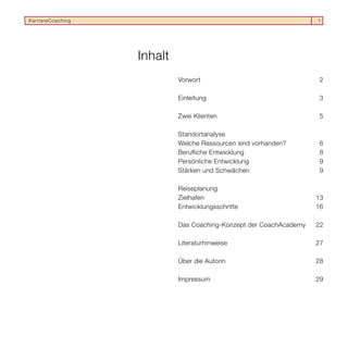 KarriereCoaching                                                    1




                   Inhalt
                            Vorwort                                  2

                            Einleitung                               3

                            Zwei Klienten                            5

                            Standortanalyse
                            Welche Ressourcen sind vorhanden?        6
                            Berufliche Entwicklung                   8
                            Persönliche Entwicklung                  9
                            Stärken und Schwächen                    9

                            Reiseplanung
                            Zielhafen                               13
                            Entwicklungsschritte                    16

                            Das Coaching-Konzept der CoachAcademy   22

                            Literaturhinweise                       27

                            Über die Autorin                        28

                            Impressum                               29
 