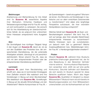 KarriereCoaching                                                                      Reiseplanung   20




   Belohnungen                                        als Quereinsteigerin – bereit einzugehen? Wie kann
Anerkennung und Wertschätzung für ihre Arbeit         sie lernen, ihre Wünsche und Vorstellungen in rea-
sind für Susanne M. wesentliche Aspekte               listische und vor allem erreichbare Zwischenziele
ihrer Motivation. Kritisches Feedback und             zu transformieren? Und dabei eine langfristige
Verbesserungsvorschläge sind für Frau M. wichtig,     Perspektive aufzubauen, die ihrer visionären
um sich kontinuierlich zu verbessern. Sie wünscht     Denkpräferenz durchaus entspricht?
sich für ihre Arbeitsleistung ein überdurchschnitt-
liches Gehalt, da sie aufgrund ihrer unterschied-     Welches Gehalt kann Susanne M. als Quer- und
lichen Interessen entsprechend hohe Ausgaben          Berufseinsteigerin erwarten? Wie lernt Frau M.,
hat.                                                  sich auf wenige, aber ihren aktuellen Bedürfnissen
                                                      entsprechende Interessen zu konzentrieren?
   Sinn                                               Welche Interessen kann sie zurückstecken,
Die Sinnhaftigkeit ihrer künftigen Tätigkeit hängt    um dadurch mehr Zeit zu gewinnen? Welche
in den Augen von Susanne M. davon ab, ob sie          Zusatzqualifikationen bzw. Weiterbildungen könn-
von den Qualitäten des Produktes bzw. der ent-        ten Frau M.’ s Handlungsmöglichkeiten erweitern?
sprechenden Dienstleistung, die der potenzielle
Arbeitgeber anbietet, überzeugt ist und persönlich       Piraten
dahintersteht. Woran erkennt Frau M., dass sie        Obwohl Susanne M. während ihres Studiums
sich mit dem entsprechenden Produkt oder der          praktische Erfahrungen gesammelt hat, die für
entsprechenden Dienstleistung identifiziert?          eine Bewerbung in den Bereichen Vertrieb/
                                                      interne-externe Kommunikation/Repräsenta-
   Lerninseln                                         tion verwertbar sind, stößt sie auf eine große
Susanne M. plant ihren Berufseinstieg und             Konkurrenz. Darunter befinden sich Bewerber,
erhofft sich, dass sie im kommenden Einstiegsjob      die sich bereits im Studium speziell für diese
ihren Zielhafen erreicht! Wie realistisch sind ihre   Bereiche qualifiziert haben. Worin also liegen
Vorstellungen in Bezug auf einen Berufseinstieg?      Susanne Ms. Qualitäten im Vergleich zu diesen
Wie idealistisch sind Susanne Ms. Vorstellungen       Mitbewerbern? Wodurch kann sie sich bereits im
in Bezug auf die aktuelle Wirtschaftslage und den     Bewerbungsprozedere von ihren Mitbewerbern
Arbeitsmarkt? Welche Kompromisse ist Frau M. –        unterscheiden und die Aufmerksamkeit auf sich
 
