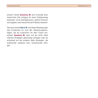 KarriereCoaching                                        Reiseplanung   21




lenken? Sollte Susanne M. sich innerhalb einer
bestimmten Zeit erfolglos für einen Direkteinstieg
bewerben, ist es überlegenswert, welche Chancen
sich ergeben, wenn sie sich für ein Praktikum bewirbt.

Genauso wie bei Mark W. sind diese Überlegungen
das Fundament für Frau Ms. Bewerbungsstra-
tegien, die sie zusammen mit dem Coach ent-
wickelt. Susanne M. kann auf der einen Seite
mehrere Strategien gleichzeitig verfolgen oder sie
entwickelt auf der anderen Seite Strategien, die
aufeinander aufbauen bzw. nacheinander erfol-
gen.
 