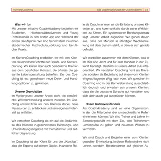 KarriereCoaching                                                 Das Coaching Konzept der CoachAcademy   23




  Was wir tun                                          le als Coach nehmen wir die Einladung unseres Kli-
Mit unserer Initiative CoachAcademy begleiten wir      enten an, uns kommunikativ durch seine Wirklich-
Studenten,     Hochschulabsolventen und Young          keit zu führen. Ein systemischer Beratungsansatz
Professionals in den ersten Job und während der        liegt unserer Arbeit zugrunde: Wir gehen davon
ersten Berufsjahre. Wir sind Schnittstelle zwischen    aus, dass der Mensch in ständiger Wechselwir-
akademischer Hochschulausbildung und beruﬂi-           kung mit dem System steht, in dem er sich gerade
cher Praxis.                                           beﬁndet.

Im KarriereCoaching erarbeiten wir mit den Klien-      Wir erarbeiten zusammen mit dem Klienten, was er
ten die einzelnen Schritte der Berufs- und Karriere-   im Hier und Jetzt und für sein Handeln in der Zu-
planung. Wir klären aber auch persönliche Themen       kunft benötigt. Deshalb ist unsere Arbeit zukunfts-
aus dem beruﬂichen Kontext, die oftmals die ge-        orientiert. Wir verstehen Coaching nicht als Thera-
samte Lebensgestaltung betreffen. Ziel des Coa-        pie, sondern als Begleitung auf einem vom Klienten
ching ist es, gemeinsam neue Denk- und Hand-           eingeschlagenen Weg nach vorn. Wir sprechen im
lungsoptionen zu gewinnen.                             Coaching und in der Karriereberatung ausschließ-
                                                       lich deutsch und erwarten von unseren Klienten,
   Unsere Grundsätze                                   dass sie die deutsche Sprache gut verstehen und
Im Vordergrund unserer Arbeit steht die persönli-      sich darin auch gut ausdrücken können.
che Weiterentwicklung unserer Klienten. Im Coa-
ching unterstützen wir den Klienten dabei, neue           Unser Rollenverständnis
Ressourcen zu entdecken und sein eigenes Poten-        Als CoachAcademy sind wir eine Organisation,
zial zu entfalten.                                     in der die Mitarbeiter drei unterschiedliche Rollen
                                                       einnehmen können: Wir sind Trainer und Lehrer im
Wir verstehen Coaching als ein auf die Bedürfnis-      Seminargeschäft mit dem Ziel, den Teilnehmern
se des Klienten zugeschnittenes Beratungs- und         Lernimpulse zu geben und neuestes Wissen zu
Unterstützungsangebot mit thematischer und zeit-       vermitteln.
licher Begrenzung.
                                                       Wir sind Coach und Begleiter einer vom Klienten
Im Coaching ist der Klient für uns der „Kundige“,      gewollten Entwicklung. In dieser Rolle sind wir nicht
also der Experte auf seinem Gebiet. In unserer Rol-    Lehrer, sondern Beraterpartner auf gleicher Au-
 
