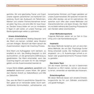 KarriereCoaching                                               Das Coaching Konzept der CoachAcademy   24




genhöhe. Wir sind gleichzeitig Trainer und Coach     konzentriertes Hinhören und Fragen gestalten wir
unserer eigenen persönlichen und fachlichen Ent-     unsere Zusammenarbeit. Wir sprechen mit dem Kli-
wicklung. Durch den Austausch mit Teilnehmern,       enten offen darüber, wie wir ihn wahrnehmen. Wir
Klienten und unseren Partnerunternehmen lernen       sprechen auch offen über unsere Methoden und
wir jeden Tag hinzu und sind offen für neue Impul-   Interventionsformen und deren Einsatz. Der Klient
se. Darüber hinaus bilden wir uns an mindestens      ist und bleibt während des Coaching-Prozesses für
8 Tagen im Jahr weiter, um unsere Trainings- und     sein Handeln selbst verantwortlich.
Beratungsleistungen weiter zu optimieren.
                                                       Unser Methodenrepertoire
  Unsere Arbeitshaltung                              Folgende Methoden setzen wir zur Zeit im Coa-
In einem unverbindlichen Brieﬁng-Gespräch lernt      ching und in der Karriereberatung ein:
der Klient uns kennen, schildert seine Situation
und sein Anliegen. Wünscht der Klient danach die        Inszenario
Zusammenarbeit, beginnt der Coaching-Prozess.        Bei dieser Methode handelt es sich um eine inter-
                                                     aktive Methode, die von Dipl. Psychologe Gunter
Sind Klient und Auftraggeber nicht identisch, so     König entwickelt wurde. Die Holzﬁguren werden
empﬁehlt es sich, das Brieﬁng-Gespräch zu dritt      eingesetzt, um z. B. Auswirkungen schnell zu er-
durchzuführen, um die gemeinsame Zielﬁndung zu       fassen oder gruppendynamische Prozesse kreativ
gewährleisten. Der Klient entscheidet, wann das      zu gestalten.
Coaching beginnt und wann für ihn das Anliegen
geklärt und die Zusammenarbeit beendet ist.             Das Innere Team
                                                     Um die inneren Stimmen, die sich in bestimmten
Unsere Werte initiativ, gestaltend, persönlich und   Situationen zu Wort melden, kennen und steuern
vertraulich bestimmen unsere Arbeit. Wir geben       zu lernen, verwenden wir ebenfalls das Inszenario.
dem Klienten Anstoß zur Selbstreﬂexion und Hilfe
zur Selbsthilfe.                                       Entwicklungsﬂuss
                                                     Mit dieser Methode lassen sich einzelne Entwick-
Das, was der Klient im persönlichen Gespräch äu-     lungsschritte bis hin zum Zielhafen anschaulich
ßert, geben wir an niemanden weiter. Durch wert-     und gezielt festlegen.
schätzende Kommunikation, aufmerksames und
 