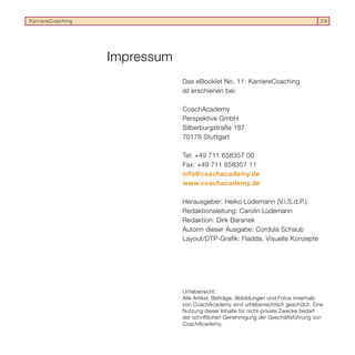 KarriereCoaching                                                                     29




                   Impressum
                               Das eBooklet No. 11: KarriereCoaching
                               ist erschienen bei:

                               CoachAcademy
                               Perspektive GmbH
                               Silberburgstraße 187
                               70178 Stuttgart

                               Tel: +49 711 658357 00
                               Fax: +49 711 658357 11
                               info@coachacademy.de
                               www.coachacademy.de

                               Herausgeber: Heiko Lüdemann (V.i.S.d.P.)
                               Redaktionsleitung: Carolin Lüdemann
                               Redaktion: Dirk Baranek
                               Autorin dieser Ausgabe: Cordula Schaub
                               Layout/DTP-Grafik: Fladda, Visuelle Konzepte




                               Urheberrecht:
                               Alle Artikel, Beiträge, Abbildungen und Fotos innerhalb
                               von CoachAcademy sind urheberrechtlich geschützt. Eine
                               Nutzung dieser Inhalte für nicht-private Zwecke bedarf
                               der schriftlichen Genehmigung der Geschäftsführung von
                               CoachAcademy.
 