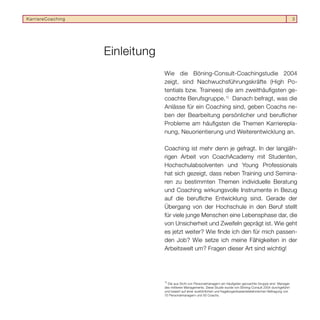 KarriereCoaching                                                                                                        3




                   Einleitung
                                Wie die Böning-Consult-Coachingstudie 2004
                                zeigt, sind Nachwuchsführungskräfte (High Po-
                                tentials bzw. Trainees) die am zweithäuﬁgsten ge-
                                coachte Berufsgruppe. 1) Danach befragt, was die
                                Anlässe für ein Coaching sind, geben Coachs ne-
                                ben der Bearbeitung persönlicher und beruﬂicher
                                Probleme am häuﬁgsten die Themen Karrierepla-
                                nung, Neuorientierung und Weiterentwicklung an.

                                Coaching ist mehr denn je gefragt. In der langjäh-
                                rigen Arbeit von CoachAcademy mit Studenten,
                                Hochschulabsolventen und Young Professionals
                                hat sich gezeigt, dass neben Training und Semina-
                                ren zu bestimmten Themen individuelle Beratung
                                und Coaching wirkungsvolle Instrumente in Bezug
                                auf die beruﬂiche Entwicklung sind. Gerade der
                                Übergang von der Hochschule in den Beruf stellt
                                für viele junge Menschen eine Lebensphase dar, die
                                von Unsicherheit und Zweifeln geprägt ist. Wie geht
                                es jetzt weiter? Wie ﬁnde ich den für mich passen-
                                den Job? Wie setze ich meine Fähigkeiten in der
                                Arbeitswelt um? Fragen dieser Art sind wichtig!




                                1)
                                  Die aus Sicht von Personalmanagern am häuﬁgsten gecoachte Gruppe sind Manager
                                des mittleren Managements. Diese Studie wurde von Böning-Consult 2004 durchgeführt
                                und basiert auf einer ausführlichen und fragebogenbasiertetelefonischen Befragung von
                                70 Personalmanagern und 50 Coachs.
 