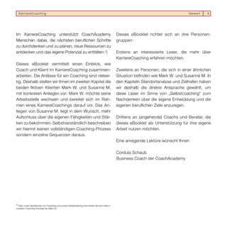 KarriereCoaching                                                                                                                    Vorwort   4




Im KarriereCoaching unterstützt CoachAcademy                                                     Dieses eBooklet richtet sich an drei Personen-
Menschen dabei, die nächsten beruﬂichen Schritte                                                 gruppen:
zu durchdenken und zu planen, neue Ressourcen zu
entdecken und das eigene Potenzial zu entfalten. 2)                                              Erstens an interessierte Leser, die mehr über
                                                                                                 KarriereCoaching erfahren möchten.
Dieses eBooklet vermittelt einen Einblick, wie
Coach und Klient im KarriereCoaching zusammen-                                                   Zweitens an Personen, die sich in einer ähnlichen
arbeiten. Die Anlässe für ein Coaching sind vielsei-                                             Situation beﬁnden wie Mark W. und Susanne M. In
tig. Deshalb stellen wir Ihnen im zweiten Kapitel die                                            den Kapiteln Standortanalyse und Zielhafen haben
beiden ﬁktiven Klienten Mark W. und Susanne M.                                                   wir deshalb die direkte Ansprache gewählt, um
mit konkreten Anliegen vor: Mark W. möchte seine                                                 diese Leser im Sinne von „Selbstcoaching“ zum
Arbeitsstelle wechseln und bereitet sich im Rah-                                                 Nachdenken über die eigene Entwicklung und die
men eines KarriereCoachings darauf vor. Das An-                                                  eigenen beruﬂichen Ziele anzuregen.
liegen von Susanne M. liegt in dem Wunsch, mehr
Aufschluss über die eigenen Fähigkeiten und Stär-                                                Drittens an (angehende) Coachs und Berater, die
ken zu bekommen. Selbstverständlich beschreiben                                                  dieses eBooklet als Unterstützung für ihre eigene
wir hiermit keinen vollständigen Coaching-Prozess                                                Arbeit nutzen möchten.
sondern einzelne Sequenzen daraus.
                                                                                                 Eine anregende Lektüre wünscht Ihnen

                                                                                                 Cordula Schaub
                                                                                                 Business Coach der CoachAcademy




2)
   Über unser Verständnis von Coaching und unsere Arbeitshaltung informieren Sie sich bitte in
unserem Coaching-Konzept ab Seite 22.
 
