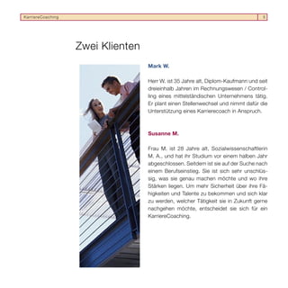 KarriereCoaching                                                                   5




                   Zwei Klienten
                                   Mark W.

                                   Herr W. ist 35 Jahre alt, Diplom-Kaufmann und seit
                                   dreieinhalb Jahren im Rechnungswesen / Control-
                                   ling eines mittelständischen Unternehmens tätig.
                                   Er plant einen Stellenwechsel und nimmt dafür die
                                   Unterstützung eines Karrierecoach in Anspruch.



                                   Susanne M.

                                   Frau M. ist 28 Jahre alt, Sozialwissenschaftlerin
                                   M. A., und hat ihr Studium vor einem halben Jahr
                                   abgeschlossen. Seitdem ist sie auf der Suche nach
                                   einem Berufseinstieg. Sie ist sich sehr unschlüs-
                                   sig, was sie genau machen möchte und wo ihre
                                   Stärken liegen. Um mehr Sicherheit über ihre Fä-
                                   higkeiten und Talente zu bekommen und sich klar
                                   zu werden, welcher Tätigkeit sie in Zukunft gerne
                                   nachgehen möchte, entscheidet sie sich für ein
                                   KarriereCoaching.
 