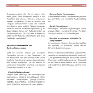 KarriereCoaching                                                                      Standortanalyse   7




Organisationstalent etc. Es ist jedoch nicht            Kommunikative Kompetenzen:
damit getan, diese Fähigkeiten einfach in das         Präsentationstechniken, Diskussionsfähigkeit und
Repertoire des eigenen Könnens einzureihen,           gute schriftliche und mündliche Ausdrucksfähig-
sondern zu überlegen, in welcher Situation eine       keit.
Fähigkeit wahrgenommen wurde und wodurch
sich diese zu einer stabilen Fähigkeit herausge-        Soziale Kompetenzen:
bildet hat. Welche Rückmeldungen in Bezug auf         Teamfähigkeit, Durchsetzungsvermögen, Einfüh-
diese Fähigkeit kamen von Außenstehenden wie          lungsvermögen, kundenorientiertes Verhalten,
Familienmitgliedern, Freunden oder Kollegen und       Führungsqualitäten und Konfliktfähigkeit.
Mitarbeitern? Wodurch unterscheiden sich diese
Feedbacks voneinander?                                  Kognitive Kompetenzen (methodische
                                                        Kompetenzen):
                                                      Konzeptionelles Denken, Problemlösungsfähig-
Persönlichkeitsmerkmale und                           keit, logisches und abstraktes Denken und das
Schlüsselkompetenzen                                  Denken in Zusammenhängen.

Nicht nur erlerntes Wissen und erworbene              Wie ist Ihre berufliche Entwicklung verlaufen? Wie
Fertigkeiten gehören zu den Ressourcen, die           haben Sie sich parallel dazu persönlich entwickelt?
ein Mensch hat. Eine sehr wichtige Rolle für das      Durch gezieltes Nachfragen des Coachs kommen
berufliche Vorankommen spielen die persönlichen       Erfahrungen und Einstellungen in den Blickpunkt,
und sozialen Fähigkeiten, die ein Mensch im           die der Klient als Meilensteine in seiner beruflichen
Laufe seiner Sozialisation entwickelt. Auf folgende   und persönlichen Entwicklungsge-schichte emp-
Unterscheidungen ist zu achten:                       findet.

  Persönlichkeitsmerkmale:
Disziplin, Fleiß, Leistungs- und Lernbereitschaft,
Eigeninitiative, ethische Urteilsfähigkeit, Kritik-
vermögen, Zuverlässigkeit, geistige Offenheit,
Mobilität, Eigeninitiative, Verantwortungsbereit-
schaft, Kreativität und selbstständiges Arbeiten.
 