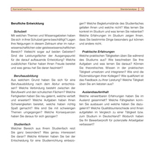KarriereCoaching                                                                      Standortanalyse   8




Berufliche Entwicklung                                 gen? Welche Begleitumstände des Studienfaches
                                                       gefallen Ihnen und welche nicht? Was lernen Sie
   Schulzeit                                           konkret im Studium und was lernen Sie nebenbei?
Mit welchen Themen und Wissensgebieten haben           Welche Erfahrungen im Studium zeigen Ihnen,
Sie sich in Ihrer Schulzeit gerne beschäftigt? Lagen   dass Sie bestimmte Dinge besonders gut können
Ihre Neigungen in diesem Zeitraum eher im natur-       und andere nicht.
wissenschaftlichen oder geisteswissenschaftlichen
Bereich? Vielleicht sogar auf beiden Gebieten?           Praktische Erfahrungen
Sind die Leistungsfächer der Ausgangspunkt             Welche praktischen Tätigkeiten üben Sie während
für die darauf aufbauende Entwicklung? Welche          des Studiums aus? Wie beschreiben Sie Ihre
zusätzlichen Fächer haben Ihnen Freude bereitet        Aufgaben und was lernen Sie daraus? Können
und was genau hat Sie daran fasziniert?                Sie theoretisches Wissen in der praktischen
                                                       Tätigkeit umsetzen und integrieren? Wie sind die
  Berufsausbildung                                     Rückmeldungen Ihrer Kollegen? Wie qualifiziert ist
Aus welchem Grund haben Sie sich für eine              das Feedback zu Ihrer Leistung? Welche Tätigkeit
Berufsausbildung nach dem Abitur entschlos-            üben Sie am liebsten aus?
sen? Welche Verbindung besteht zwischen der
Berufswahl und den schulischen Fächern? Welche           Auslandsaufenthalt
Fertigkeiten haben Sie neu gelernt, welche vertieft    Welche verwertbaren Erfahrungen haben Sie im
und erweitert? Welche Aufgaben haben Ihnen             Ausland gesammelt? Welche Fähigkeiten konn-
Schwierigkeiten bereitet, welche haben richtig         ten Sie ausbauen und welche haben Sie dazu-
Spaß gemacht? Wie sind Sie mit schwierigen             gelernt? Welche Qualitätsunterschiede sind Ihnen
Themen umgegangen? Welche Konsequenzen                 aufgefallen im Vergleich zu einer Tätigkeit bzw.
haben Sie daraus für sich gezogen?                     zum Studium in Deutschland? Wodurch haben
                                                       Sie Ihr Bewerberprofil für potenzielle Arbeitgeber
  Studienfach                                          verbessert?
Welcher Bereich aus Ihrem Studienfach reizt
Sie ganz besonders? Was genau interessiert
Sie daran? Welche Kriterien haben Sie bei der
Entscheidung für eine Studienrichtung einbezo-
 