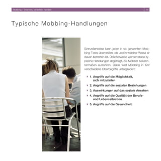 Mobbing – Erkennen, verstehen, handeln                                                   10




T y p i s c he Mobbing-Handlungen



                                         Sinnvollerweise kann jeder in so genannten Mob-
                                         bing-Tests überprüfen, ob und in welcher Weise er
                                         davon betroffen ist. Üblicherweise werden dabei ty-
                                         pische Handlungen abgefragt, die Mobber bekann-
                                         termaßen ausführen. Dabei wird Mobbing in fünf
                                         verschiedene Oberbegriffe untergliedert:

                                          } 1. Angriffe auf die Möglichkeit,
                                               sich mitzuteilen
                                          } 2. Angriffe auf die sozialen Beziehungen
                                          } 3. Auswirkungen auf das soziale Ansehen
                                          } 4. Angriffe auf die Qualität der Berufs-
                                               und Lebenssituation
                                          } 5. Angriffe auf die Gesundheit
 