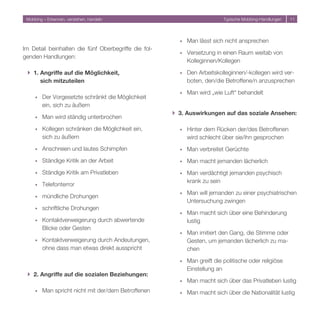 Mobbing – Erkennen, verstehen, handeln                                    Typische Mobbing-Handlungen   11




                                                        ó   Man lässt sich nicht ansprechen
Im Detail beinhalten die fünf Oberbegriffe die fol-
                                                        ó   Versetzung in einen Raum weitab von
genden Handlungen:
                                                            Kolleginnen/Kollegen

 } 1. Angriffe auf die Möglichkeit,                     ó   Den Arbeitskolleginnen/-kollegen wird ver-
      sich mitzuteilen                                      boten, den/die Betroffene/n anzusprechen

                                                        ó   Man wird „wie Luft“ behandelt
     ó   Der Vorgesetzte schränkt die Möglichkeit
         ein, sich zu äußern
                                                      } 3. Auswirkungen auf das soziale Ansehen:
     ó   Man wird ständig unterbrochen

     ó   Kollegen schränken die Möglichkeit ein,        ó   Hinter dem Rücken der/des Betroffenen
         sich zu äußern                                     wird schlecht über sie/ihn gesprochen
     ó   Anschreien und lautes Schimpfen                ó   Man verbreitet Gerüchte
     ó   Ständige Kritik an der Arbeit                  ó   Man macht jemanden lächerlich
     ó   Ständige Kritik am Privatleben                 ó   Man verdächtigt jemanden psychisch
                                                            krank zu sein
     ó   Telefonterror
                                                        ó   Man will jemanden zu einer psychiatrischen
     ó   mündliche Drohungen
                                                            Untersuchung zwingen
     ó   schriftliche Drohungen
                                                        ó   Man macht sich über eine Behinderung
     ó   Kontaktverweigerung durch abwertende               lustig
         Blicke oder Gesten
                                                        ó   Man imitiert den Gang, die Stimme oder
     ó   Kontaktverweigerung durch Andeutungen,             Gesten, um jemanden lächerlich zu ma-
         ohne dass man etwas direkt ausspricht              chen

                                                        ó   Man greift die politische oder religiöse
                                                            Einstellung an
 } 2. Angriffe auf die sozialen Beziehungen:
                                                        ó   Man macht sich über das Privatleben lustig
     ó   Man spricht nicht mit der/dem Betroffenen      ó   Man macht sich über die Nationalität lustig
 