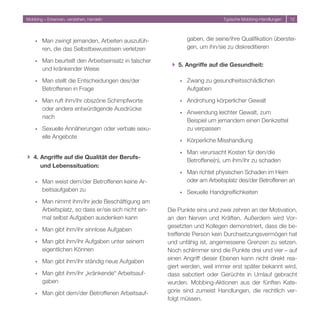 Mobbing – Erkennen, verstehen, handeln                                        Typische Mobbing-Handlungen   1




    ó   Man zwingt jemanden, Arbeiten auszufüh-                gaben, die seine/ihre Qualifikation überstei-
        ren, die das Selbstbewusstsein verletzen               gen, um ihn/sie zu diskreditieren

    ó   Man beurteilt den Arbeitseinsatz in falscher
                                                        } 5. Angriffe auf die Gesundheit:
        und kränkender Weise

    ó   Man stellt die Entscheidungen des/der              ó   Zwang zu gesundheitsschädlichen
        Betroffenen in Frage                                   Aufgaben

    ó   Man ruft ihm/ihr obszöne Schimpfworte              ó   Androhung körperlicher Gewalt
        oder andere entwürdigende Ausdrücke
                                                           ó   Anwendung leichter Gewalt, zum
        nach
                                                               Beispiel um jemandem einen Denkzettel
    ó   Sexuelle Annäherungen oder verbale sexu-               zu verpassen
        elle Angebote
                                                           ó   Körperliche Misshandlung

                                                           ó   Man verursacht Kosten für den/die
} 4. Angriffe auf die Qualität der Berufs-
                                                               Betroffene(n), um ihm/ihr zu schaden
     und Lebenssituation:
                                                           ó   Man richtet physischen Schaden im Heim
    ó   Man weist dem/der Betroffenen keine Ar-                oder am Arbeitsplatz des/der Betroffenen an
        beitsaufgaben zu                                   ó   Sexuelle Handgreiflichkeiten
    ó   Man nimmt ihm/ihr jede Beschäftigung am
        Arbeitsplatz, so dass er/sie sich nicht ein-   Die Punkte eins und zwei zehren an der Motivation,
        mal selbst Aufgaben ausdenken kann             an den Nerven und Kräften. Außerdem wird Vor-
                                                       gesetzten und Kollegen demonstriert, dass die be-
    ó   Man gibt ihm/ihr sinnlose Aufgaben
                                                       treffende Person kein Durchsetzungsvermögen hat
    ó   Man gibt ihm/ihr Aufgaben unter seinem         und unfähig ist, angemessene Grenzen zu setzen.
        eigentlichen Können                            Noch schlimmer sind die Punkte drei und vier – auf
                                                       einen Angriff dieser Ebenen kann nicht direkt rea-
    ó   Man gibt ihm/ihr ständig neue Aufgaben
                                                       giert werden, weil immer erst später bekannt wird,
    ó   Man gibt ihm/ihr „kränkende“ Arbeitsauf-       dass sabotiert oder Gerüchte in Umlauf gebracht
        gaben                                          wurden. Mobbing-Aktionen aus der fünften Kate-
    ó   Man gibt dem/der Betroffenen Arbeitsauf-       gorie sind zumeist Handlungen, die rechtlich ver-
                                                       folgt müssen.
 