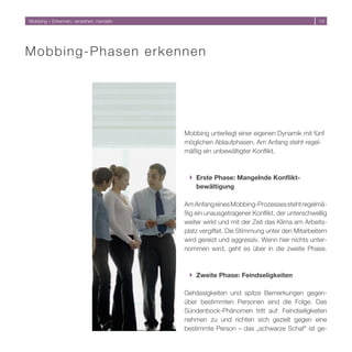Mobbing – Erkennen, verstehen, handeln                                                    1




M o b b i n g-Phasen erkennen




                                         Mobbing unterliegt einer eigenen Dynamik mit fünf
                                         möglichen Ablaufphasen. Am Anfang steht regel-
                                         mäßig ein unbewältigter Konflikt.



                                          } Erste Phase: Mangelnde Konflikt-
                                            bewältigung

                                         Am Anfang eines Mobbing-Prozesses steht regelmä-
                                         ßig ein unausgetragener Konflikt, der unterschwellig
                                         weiter wirkt und mit der Zeit das Klima am Arbeits-
                                         platz vergiftet. Die Stimmung unter den Mitarbeitern
                                         wird gereizt und aggressiv. Wenn hier nichts unter-
                                         nommen wird, geht es über in die zweite Phase.



                                          } Zweite Phase: Feindseligkeiten

                                         Gehässigkeiten und spitze Bemerkungen gegen-
                                         über bestimmten Personen sind die Folge. Das
                                         Sündenbock-Phänomen tritt auf: Feindseligkeiten
                                         nehmen zu und richten sich gezielt gegen eine
                                         bestimmte Person – das „schwarze Schaf“ ist ge-
 