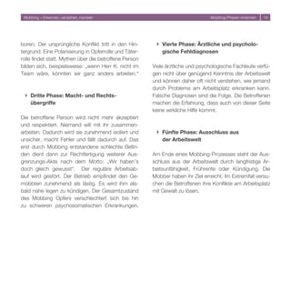 Mobbing – Erkennen, verstehen, handeln                                          Mobbing-Phasen erkennen   14




boren. Der ursprüngliche Konflikt tritt in den Hin-      } Vierte Phase: Ärztliche und psycholo-
tergrund. Eine Polarisierung in Opferrolle und Täter-      gische Fehldiagnosen
rolle findet statt. Mythen über die betroffene Person
bilden sich, beispielsweise: „wenn Herr K. nicht im     Viele ärztliche und psychologische Fachleute verfü-
Team wäre, könnten wir ganz anders arbeiten.“           gen nicht über genügend Kenntnis der Arbeitswelt
                                                        und können daher oft nicht verstehen, wie jemand
                                                        durch Probleme am Arbeitsplatz erkranken kann.
 } Dritte Phase: Macht- und Rechts-                     Falsche Diagnosen sind die Folge. Die Betroffenen
   übergriffe                                           machen die Erfahrung, dass auch von dieser Seite
                                                        keine wirkliche Hilfe kommt.
Die betroffene Person wird nicht mehr akzeptiert
und respektiert. Niemand will mit ihr zusammen-
arbeiten. Dadurch wird sie zunehmend isoliert und        } Fünfte Phase: Ausschluss aus
unsicher, macht Fehler und fällt dadurch auf. Das          der Arbeitswelt
erst durch Mobbing entstandene schlechte Befin-
den dient dann zur Rechtfertigung weiterer Aus-         Am Ende eines Mobbing-Prozesses steht der Aus-
grenzungs-Akte nach dem Motto: „Wir haben’s             schluss aus der Arbeitswelt durch langfristige Ar-
doch gleich gewusst“. Der reguläre Arbeitsab-           beitsunfähigkeit, Frührente oder Kündigung. Die
lauf wird gestört. Der Betrieb empfindet den Ge-        Mobber haben ihr Ziel erreicht. Im Extremfall versu-
mobbten zunehmend als lästig. Es wird ihm als-          chen die Betroffenen ihre Konflikte am Arbeitsplatz
bald nahe legen zu kündigen. Der Gesamtzustand          mit Gewalt zu lösen.
des Mobbing Opfers verschlechtert sich bis hin
zu schweren psychosomatischen Erkrankungen.
 