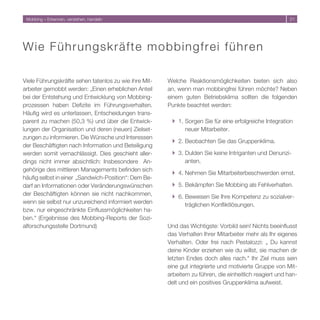 Mobbing – Erkennen, verstehen, handeln                                                                  1




Wi e F ü hrungskräfte mobbingfrei führen

Viele Führungskräfte sehen tatenlos zu wie ihre Mit-   Welche Reaktionsmöglichkeiten bieten sich also
arbeiter gemobbt werden: „Einen erheblichen Anteil     an, wenn man mobbingfrei führen möchte? Neben
bei der Entstehung und Entwicklung von Mobbing-        einem guten Betriebsklima sollten die folgenden
prozessen haben Defizite im Führungsverhalten.         Punkte beachtet werden:
Häufig wird es unterlassen, Entscheidungen trans-
parent zu machen (50, %) und über die Entwick-         } 1. Sorgen Sie für eine erfolgreiche Integration
lungen der Organisation und deren (neuen) Zielset-           neuer Mitarbeiter.
zungen zu informieren. Die Wünsche und Interessen
                                                        } . Beobachten Sie das Gruppenklima.
der Beschäftigten nach Information und Beteiligung
werden somit vernachlässigt. Dies geschieht aller-      } . Dulden Sie keine Intriganten und Denunzi-
dings nicht immer absichtlich: Insbesondere An-              anten.
gehörige des mittleren Managements befinden sich
                                                        } 4. Nehmen Sie Mitarbeiterbeschwerden ernst.
häufig selbst in einer „Sandwich-Position“: Dem Be-
darf an Informationen oder Veränderungswünschen         } 5. Bekämpfen Sie Mobbing als Fehlverhalten.
der Beschäftigten können sie nicht nachkommen,          } 6. Beweisen Sie Ihre Kompetenz zu sozialver-
wenn sie selbst nur unzureichend informiert werden           träglichen Konfliktlösungen.
bzw. nur eingeschränkte Einflussmöglichkeiten ha-
ben.“ (Ergebnisse des Mobbing-Reports der Sozi-
alforschungsstelle Dortmund)                           Und das Wichtigste: Vorbild sein! Nichts beeinflusst
                                                       das Verhalten Ihrer Mitarbeiter mehr als Ihr eigenes
                                                       Verhalten. Oder frei nach Pestalozzi: „ Du kannst
                                                       deine Kinder erziehen wie du willst, sie machen dir
                                                       letzten Endes doch alles nach.“ Ihr Ziel muss sein
                                                       eine gut integrierte und motivierte Gruppe von Mit-
                                                       arbeitern zu führen, die einheitlich reagiert und han-
                                                       delt und ein positives Gruppenklima aufweist.
 