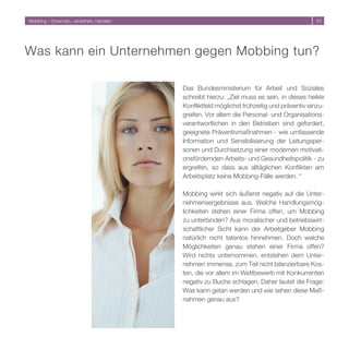 Mobbing – Erkennen, verstehen, handeln                                                     




Was kann ein Unternehmen gegen Mobbing tun?

                                         Das Bundesministerium für Arbeit und Soziales
                                         schreibt hierzu: „Ziel muss es sein, in dieses heikle
                                         Konfliktfeld möglichst frühzeitig und präventiv einzu-
                                         greifen. Vor allem die Personal- und Organisations-
                                         verantwortlichen in den Betrieben sind gefordert,
                                         geeignete Präventivmaßnahmen - wie umfassende
                                         Information und Sensibilisierung der Leitungsper-
                                         sonen und Durchsetzung einer modernen motivati-
                                         onsfördernden Arbeits- und Gesundheitspolitik - zu
                                         ergreifen, so dass aus alltäglichen Konflikten am
                                         Arbeitsplatz keine Mobbing-Fälle werden. “

                                         Mobbing wirkt sich äußerst negativ auf die Unter-
                                         nehmensergebnisse aus. Welche Handlungsmög-
                                         lichkeiten stehen einer Firma offen, um Mobbing
                                         zu unterbinden? Aus moralischer und betriebswirt-
                                         schaftlicher Sicht kann der Arbeitgeber Mobbing
                                         natürlich nicht tatenlos hinnehmen. Doch welche
                                         Möglichkeiten genau stehen einer Firma offen?
                                         Wird nichts unternommen, entstehen dem Unter-
                                         nehmen immense, zum Teil nicht bilanzierbare Kos-
                                         ten, die vor allem im Wettbewerb mit Konkurrenten
                                         negativ zu Buche schlagen. Daher lautet die Frage:
                                         Was kann getan werden und wie sehen diese Maß-
                                         nahmen genau aus?
 