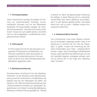 Mobbing – Erkennen, verstehen, handeln                        Was kann ein Unternehmen gegen Mobbing tun?   4




 } 1. Firmengrundsätze                                ist jedoch vor allem die glaubwürdige Umsetzung.
                                                      Ein weiterer, in seiner Wirkung nicht zu unterschät-
Jedes Unternehmen benötigt Grundsätze für Füh-        zender Effekt: Das Thema „Mobbing“ wird enttabu-
rung und Zusammenarbeit: Eindeutig, unmiss-           isiert. Es darf darüber geredet werden. Gemobbte
verständlich formuliert und von den Mitarbeitern      trauen sich, sich zu outen – Mobber müssen Kon-
akzeptierte Firmengrundsätze spiegeln die Unter-      sequenzen befürchten.
nehmensphilosophie - den Geist des Hauses wider.
Zudem müssen sie auch gelebt werden und dürfen
nicht nur der Imagepflege in veröffentlichten Hoch-    } 4. Arbeitsrechtliche Schritte
glanzbroschüren dienen.
                                                      Vom Unternehmen muss einem Mobber rechtzei-
                                                      tig und eindringlich aufgezeigt werden, dass er mit
 } 2. Führungsstil                                    Sanktionen zu rechnen hat. Um nicht als „Papier-
                                                      tiger“ zu gelten, müssen der Androhung bei wei-
 Im Führungsstil wird die Art der bewussten und       terem Fehlverhalten auch Taten - arbeitsrechtliche
 geplanten Einflussnahme auf Mitarbeiter zum          Schritte - folgen. Sonst schlußfolgern alle Mitarbeiter
 Erreichen betrieblicher Ziele dokumentiert. Er       hieraus, dass das Recht des Stärkeren gilt und man
 spiegelt die Grundeinstellung einer Führungs-        sich ebenfalls folgenlos unkollegial verhalten kann
 kraft und damit auch seine Verhaltenweisen den       und es könnte sich in der Folge eine „Mobbing-
 Mitarbeitern gegenüber wider.                        kultur“ einnisten.



 } 3. Betriebsvereinbarung

Eine besondere und wirksame Form der „Mobbing-
Prävention“ ist der Abschluss einer Betriebsverein-
barung zwischen Unternehmen und Betriebsrat. Als
Beispiel mag hier die Volkswagen AG gelten, die
bereits im Juli 1996 eine Betriebsvereinbarung über
„Partnerschaftliches Verhalten am Arbeitsplatz“ ab-
geschlossen und in dieser mustergültig Belästigung,
Mobbing und Diskriminierung geregelt hat. Wichtig
 
