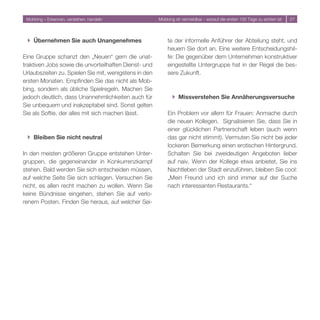 Mobbing – Erkennen, verstehen, handeln                Mobbing ist vermeidbar - worauf die ersten 100 Tage zu achten ist   




 } Übernehmen Sie auch Unangenehmes                        te der informelle Anführer der Abteilung steht, und
                                                           heuern Sie dort an. Eine weitere Entscheidungshil-
Eine Gruppe schanzt den „Neuen“ gern die unat-             fe: Die gegenüber dem Unternehmen konstruktiver
traktiven Jobs sowie die unvorteilhaften Dienst- und       eingestellte Untergruppe hat in der Regel die bes-
Urlaubszeiten zu. Spielen Sie mit, wenigstens in den       sere Zukunft.
ersten Monaten. Empfinden Sie das nicht als Mob-
bing, sondern als übliche Spielregeln. Machen Sie
jedoch deutlich, dass Unannehmlichkeiten auch für             } Missverstehen Sie Annäherungsversuche
Sie unbequem und inakzeptabel sind. Sonst gelten
Sie als Softie, der alles mit sich machen lässt.           Ein Problem vor allem für Frauen: Anmache durch
                                                           die neuen Kollegen. Signalisieren Sie, dass Sie in
                                                           einer glücklichen Partnerschaft leben (auch wenn
 } Bleiben Sie nicht neutral                               das gar nicht stimmt). Vermuten Sie nicht bei jeder
                                                           lockeren Bemerkung einen erotischen Hintergrund.
In den meisten größeren Gruppe entstehen Unter-            Schalten Sie bei zweideutigen Angeboten lieber
gruppen, die gegeneinander in Konkurrenzkampf              auf naiv. Wenn der Kollege etwa anbietet, Sie ins
stehen. Bald werden Sie sich entscheiden müssen,           Nachtleben der Stadt einzuführen, bleiben Sie cool:
auf welche Seite Sie sich schlagen. Versuchen Sie          „Mein Freund und ich sind immer auf der Suche
nicht, es allen recht machen zu wollen. Wenn Sie           nach interessanten Restaurants.“
keine Bündnisse eingehen, stehen Sie auf verlo-
renem Posten. Finden Sie heraus, auf welcher Sei-
 